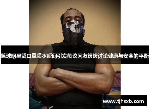 篮球明星戴口罩喝水瞬间引发热议网友纷纷讨论健康与安全的平衡